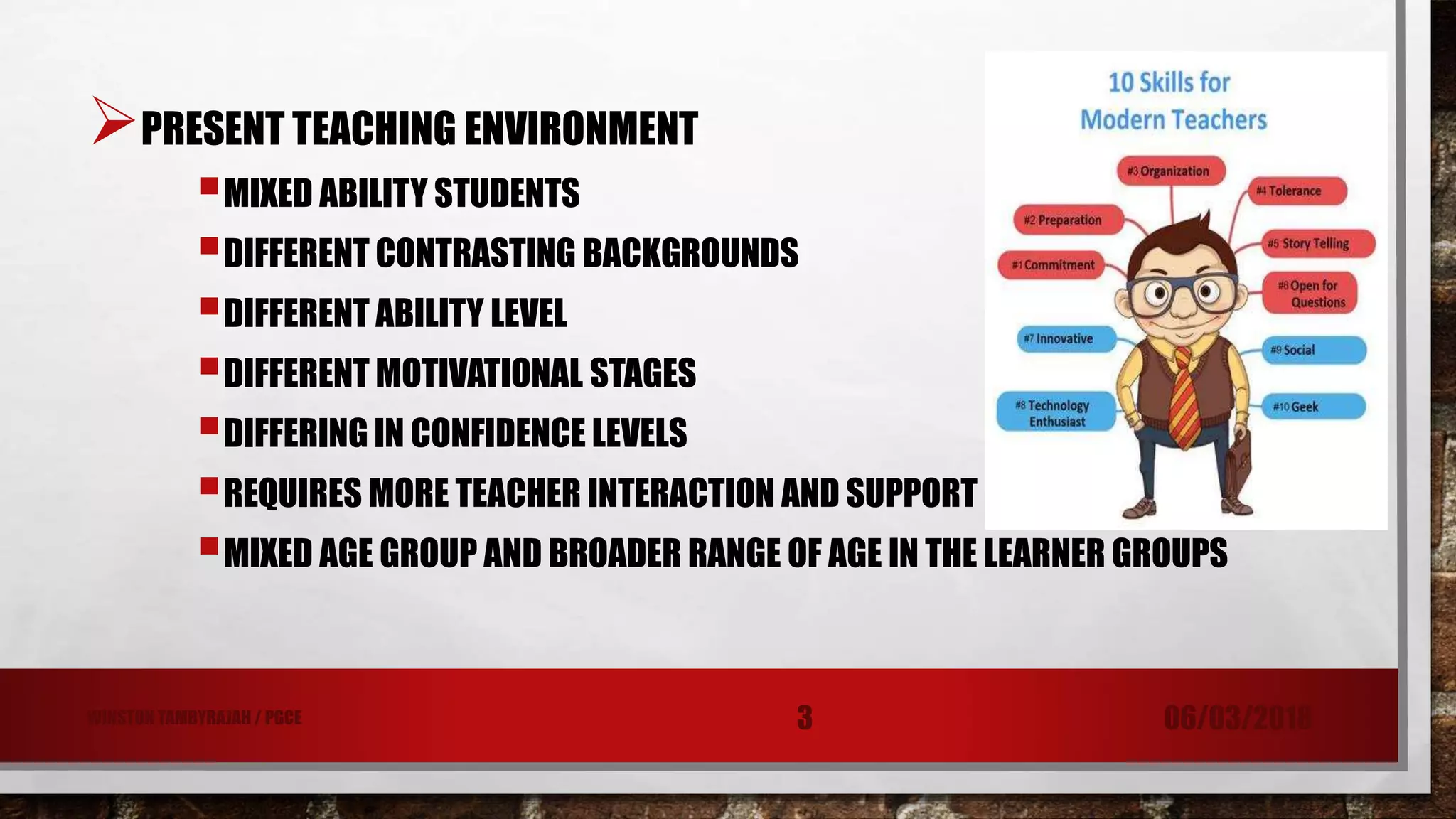 PRESENT TEACHING ENVIRONMENT
MIXED ABILITY STUDENTS
DIFFERENT CONTRASTING BACKGROUNDS
DIFFERENT ABILITY LEVEL
DIFFERENT MOTIVATIONAL STAGES
DIFFERING IN CONFIDENCE LEVELS
REQUIRES MORE TEACHER INTERACTION AND SUPPORT
MIXED AGE GROUP AND BROADER RANGE OF AGE IN THE LEARNER GROUPS
06/03/20183WINSTON TAMBYRAJAH / PGCE
 