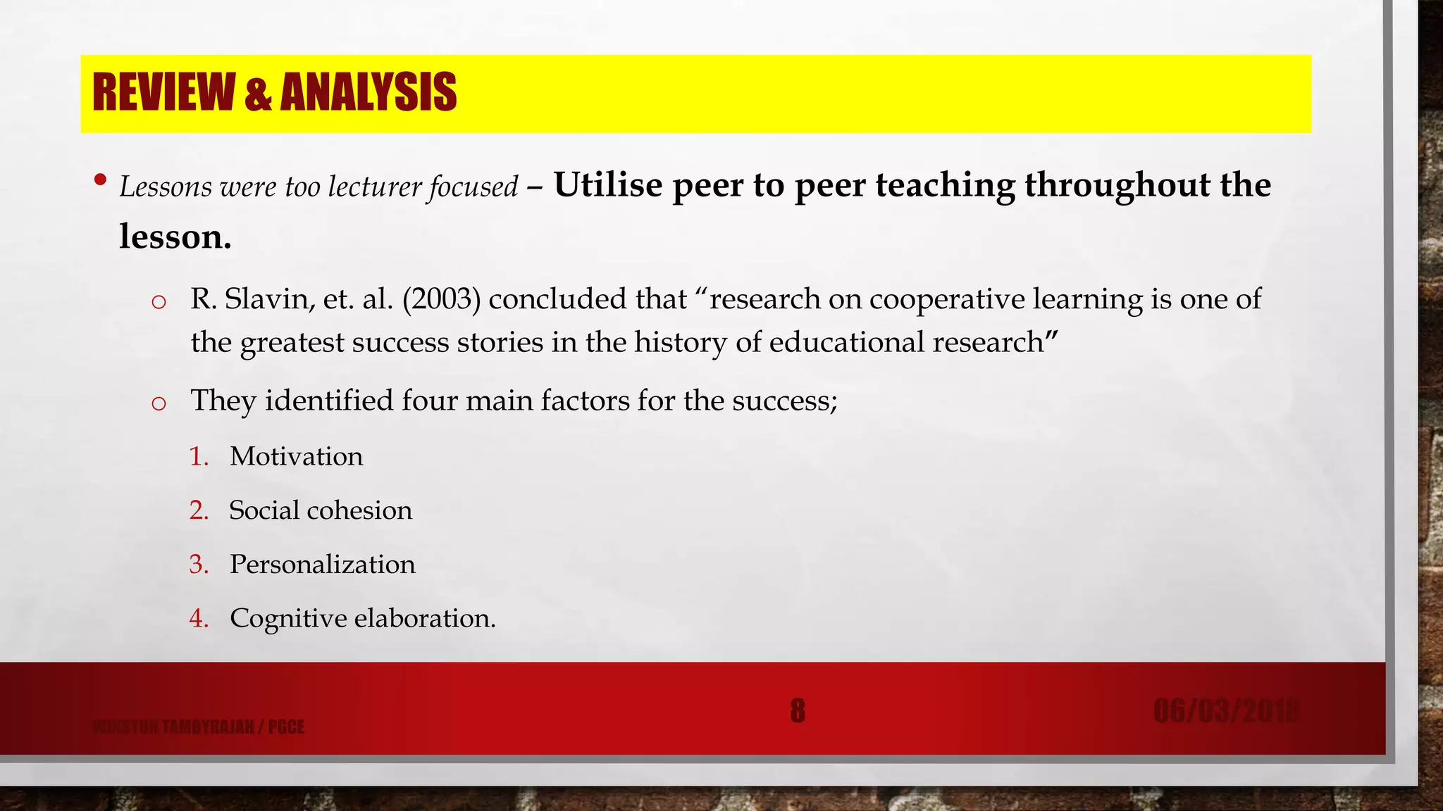 REVIEW & ANALYSIS
• Lessons were too lecturer focused – Utilise peer to peer teaching throughout the
lesson.
o R. Slavin, et. al. (2003) concluded that “research on cooperative learning is one of
the greatest success stories in the history of educational research”
o They identified four main factors for the success;
1. Motivation
2. Social cohesion
3. Personalization
4. Cognitive elaboration.
06/03/20188WINSTON TAMBYRAJAH / PGCE
 