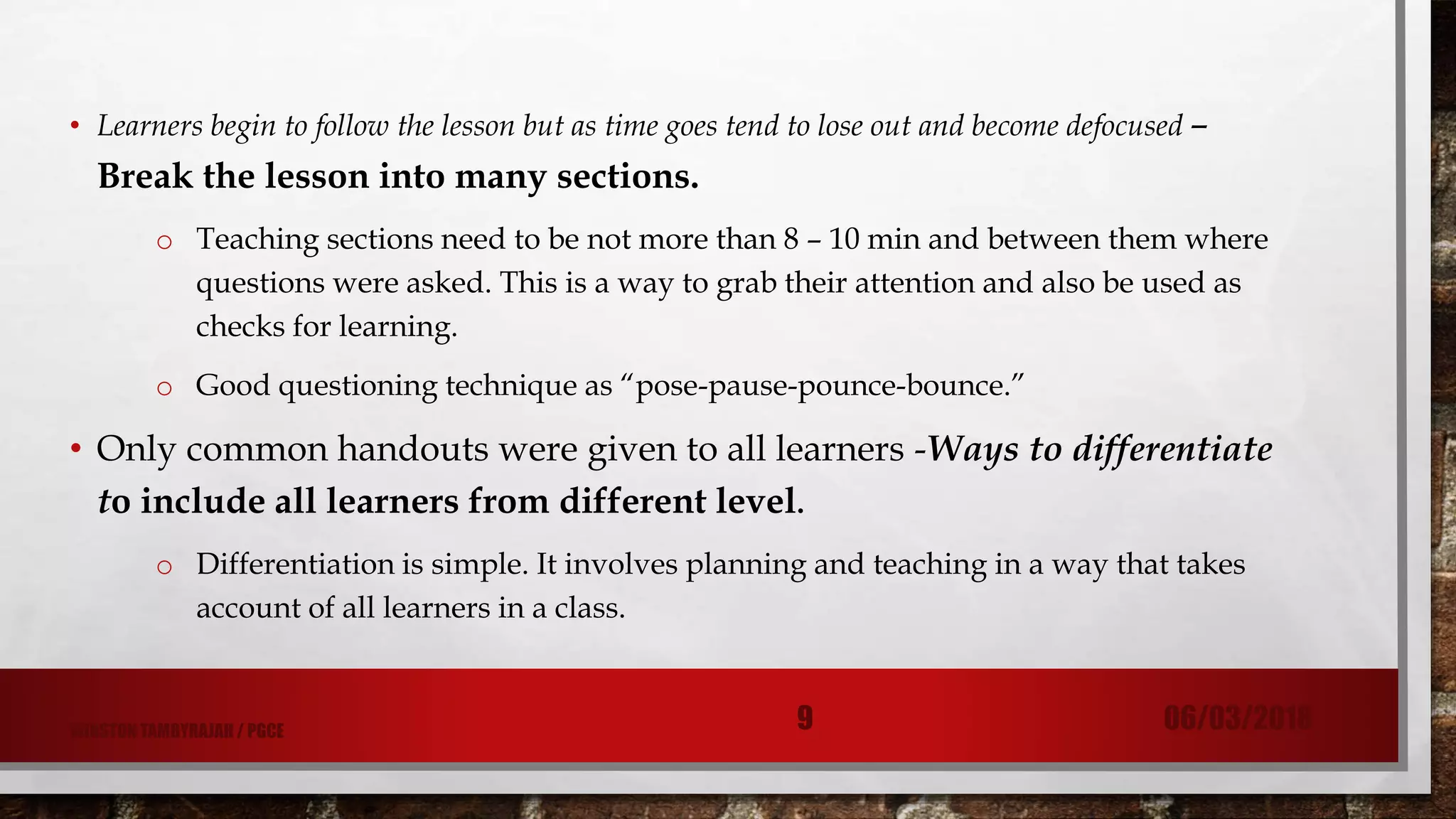• Learners begin to follow the lesson but as time goes tend to lose out and become defocused –
Break the lesson into many sections.
o Teaching sections need to be not more than 8 – 10 min and between them where
questions were asked. This is a way to grab their attention and also be used as
checks for learning.
o Good questioning technique as “pose-pause-pounce-bounce.”
• Only common handouts were given to all learners -Ways to differentiate
to include all learners from different level.
o Differentiation is simple. It involves planning and teaching in a way that takes
account of all learners in a class.
06/03/20189WINSTON TAMBYRAJAH / PGCE
 