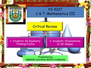 PS 4227
                    C & T: Mathematics III


                 Critical Review



1. Students’ 3D Geometry    2. Students’ Visualisations
     Thinking Profile             of 3D Shapes




                     Presented by:
            08B0510 SUHANA BINTI HAMDAN
 
