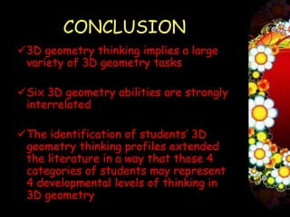 CONCLUSION
3D geometry thinking implies a large
 variety of 3D geometry tasks

Six 3D geometry abilities are strongly
 interrelated

The identification of students’ 3D
 geometry thinking profiles extended
 the literature in a way that those 4
 categories of students may represent
 4 developmental levels of thinking in
 3D geometry
 