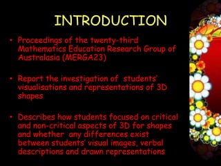 INTRODUCTION
• Proceedings of the twenty-third
  Mathematics Education Research Group of
  Australasia (MERGA23)1

• Report the investigation of students’
  visualisations and representations of 3D
  shapes

• Describes how students focused on critical
  and non-critical aspects of 3D for shapes
  and whether any differences exist
  between students’ visual images, verbal
  descriptions and drawn representations
 