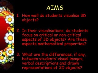 AIMS
1. How well do students visualise 3D
   objects?

2. In their visualisations, do students
   focus on critical or non-critical
   aspects of 3D objects? Are these
   aspects mathematical properties?

3. What are the differences, if any,
   between students’ visual images,
   verbal descriptions and drawn
   representations of 3D objects?
 