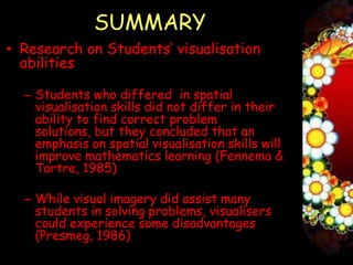 SUMMARY
• Research on Students’ visualisation
  abilities

  – Students who differed in spatial
    visualisation skills did not differ in their
    ability to find correct problem
    solutions, but they concluded that an
    emphasis on spatial visualisation skills will
    improve mathematics learning (Fennema &
    Tartre, 1985)

  – While visual imagery did assist many
    students in solving problems, visualisers
    could experience some disadvantages
    (Presmeg, 1986)
 