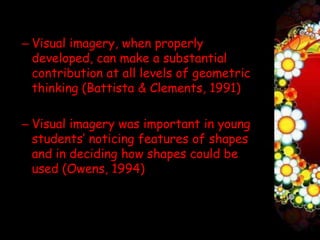 – Visual imagery, when properly
  developed, can make a substantial
  contribution at all levels of geometric
  thinking (Battista & Clements, 1991)

– Visual imagery was important in young
  students’ noticing features of shapes
  and in deciding how shapes could be
  used (Owens, 1994)
 