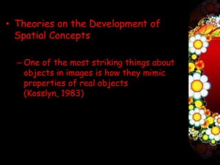 • Theories on the Development of
  Spatial Concepts

  – One of the most striking things about
    objects in images is how they mimic
    properties of real objects
    (Kosslyn, 1983)
 