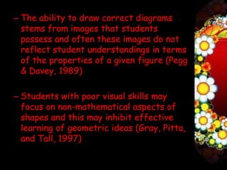 – The ability to draw correct diagrams
  stems from images that students
  possess and often these images do not
  reflect student understandings in terms
  of the properties of a given figure (Pegg
  & Davey, 1989)

– Students with poor visual skills may
  focus on non-mathematical aspects of
  shapes and this may inhibit effective
  learning of geometric ideas (Gray, Pitta,
  and Tall, 1997)
 