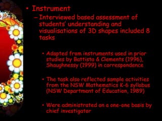 • Instrument
  – Interviewed based assessment of
    students’ understanding and
    visualisations of 3D shapes included 8
    tasks

    • Adapted from instruments used in prior
      studies by Battista & Clements (1996),
      Shaughnessy (1999) in correspondence

    • The task also reflected sample activities
      from the NSW Mathematics K-6 syllabus
      (NSW Department of Education, 1989)

    • Were administrated on a one-one basis by
      chief investigator
 