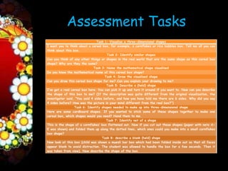 Assessment Tasks
                                Task 1: Visualise a three-dimensional shapes
I want you to think about a cereal box, for example, a cornflakes or rice bubbles box. Tell me all you can
think about this box.
                                       Task 2: Identify similar shapes
Can you think of any other things or shapes in the real world that are the same shape as this cereal box
shape? Why are they the same?
                              Task 3: Name the mathematical shape visualised
Do you know the mathematical name of this cereal box shape?
                                      Task 4: Draw the visualised shape
Can you draw this cereal box shape for me? Can you explain your drawing to me?
                                       Task 5: Describe a (held) shape
I’ve got a real cereal box here. You can pick it up and turn it around if you want to. Now can you describe
the shape of this box to me? (If the description was quite different from the original visualization, the
investigator said, “You said 4 sides before, and how you have told me there are 6 sides. Why did you say
4 sides before? How was the picture in your mind different from the real box?”)
                  Task 6: Identify shapes needed to make up into three-dimensional shape
Here are some cardboard shapes. If you wanted to stick some of these shapes together to make one
cereal box, which shapes would you need? Hand them to me.
                                       Task 7: Identify net of a shape
This is the shape of a cornflakes’ box flattened out. Now if you cut out these shapes (paper with nets A-
E was shown) and folded them up along the dotted lines, which ones could you make into a small cornflakes
box shape?
                                    Task 8: describe a blank (held) shape
Now look at this box (child was shown a muesli bar box which had been folded inside out so that all faces
appear blank to avoid distraction. The student was allowed to handle the box for a few seconds. Then it
was taken from view). Now describe the shape of the box.
 