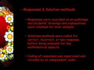 – Responses & Solution methods

  • Responses were recorded on an audiotape
    and students’ drawings and explanations
    were retained for later analysis

  • Solutions methods were coded for
    correct, incorrect, or non-response
    before being analysed for key
    mathematical aspects

  • Coding of responses was supervised and
    recoded by an independent coder
 