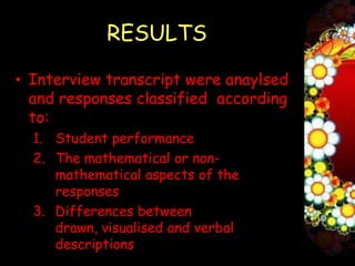 RESULTS

• Interview transcript were anaylsed
  and responses classified according
  to:
  1. Student performance
  2. The mathematical or non-
     mathematical aspects of the
     responses
  3. Differences between
     drawn, visualised and verbal
     descriptions
 