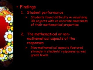 • Findings
  1. Student performance
       Students found difficulty in visualising
        3D objects with an accurate awareness
        of their mathematical properties


  2. The mathematical or non-
     mathematical aspects of the
     responses
       Non-mathematical aspects featured
        strongly in students’ responses across
        grade levels
 