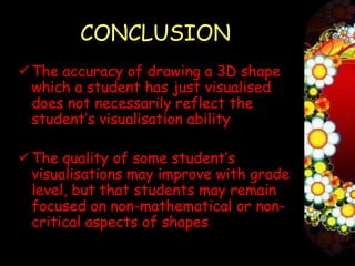 CONCLUSION
 The accuracy of drawing a 3D shape
  which a student has just visualised
  does not necessarily reflect the
  student’s visualisation ability

 The quality of some student’s
  visualisations may improve with grade
  level, but that students may remain
  focused on non-mathematical or non-
  critical aspects of shapes
 