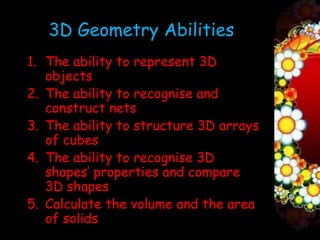 3D Geometry Abilities
1. The ability to represent 3D
   objects
2. The ability to recognise and
   construct nets
3. The ability to structure 3D arrays
   of cubes
4. The ability to recognise 3D
   shapes’ properties and compare
   3D shapes
5. Calculate the volume and the area
   of solids
 