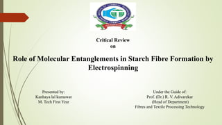 Critical Review
on
Role of Molecular Entanglements in Starch Fibre Formation by
Electrospinning
Under the Guide of:
Prof. (Dr.) R. V. Adivarekar
(Head of Department)
Fibres and Textile Processing Technology
Presented by:
Kanhaya lal kumawat
M. Tech First Year
 