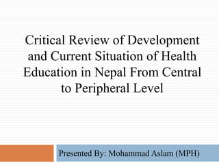 Critical Review of Development
and Current Situation of Health
Education in Nepal From Central
to Peripheral Level
Presented By: Mohammad Aslam (MPH)
 