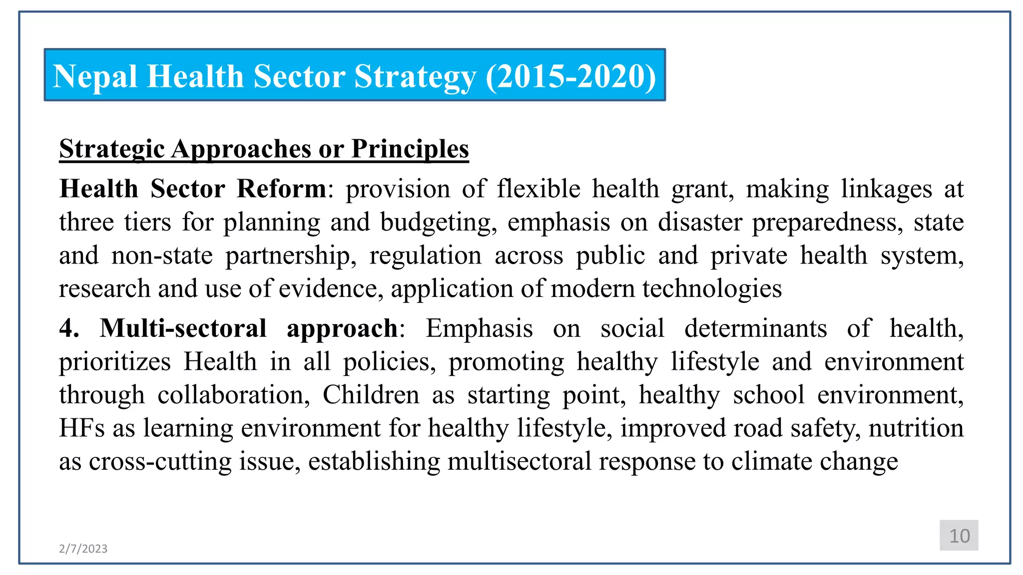 2/7/2023
Nepal Health Sector Strategy (2015-2020)
Strategic Approaches or Principles
Health Sector Reform: provision of flexible health grant, making linkages at
three tiers for planning and budgeting, emphasis on disaster preparedness, state
and non-state partnership, regulation across public and private health system,
research and use of evidence, application of modern technologies
4. Multi-sectoral approach: Emphasis on social determinants of health,
prioritizes Health in all policies, promoting healthy lifestyle and environment
through collaboration, Children as starting point, healthy school environment,
HFs as learning environment for healthy lifestyle, improved road safety, nutrition
as cross-cutting issue, establishing multisectoral response to climate change
10
 