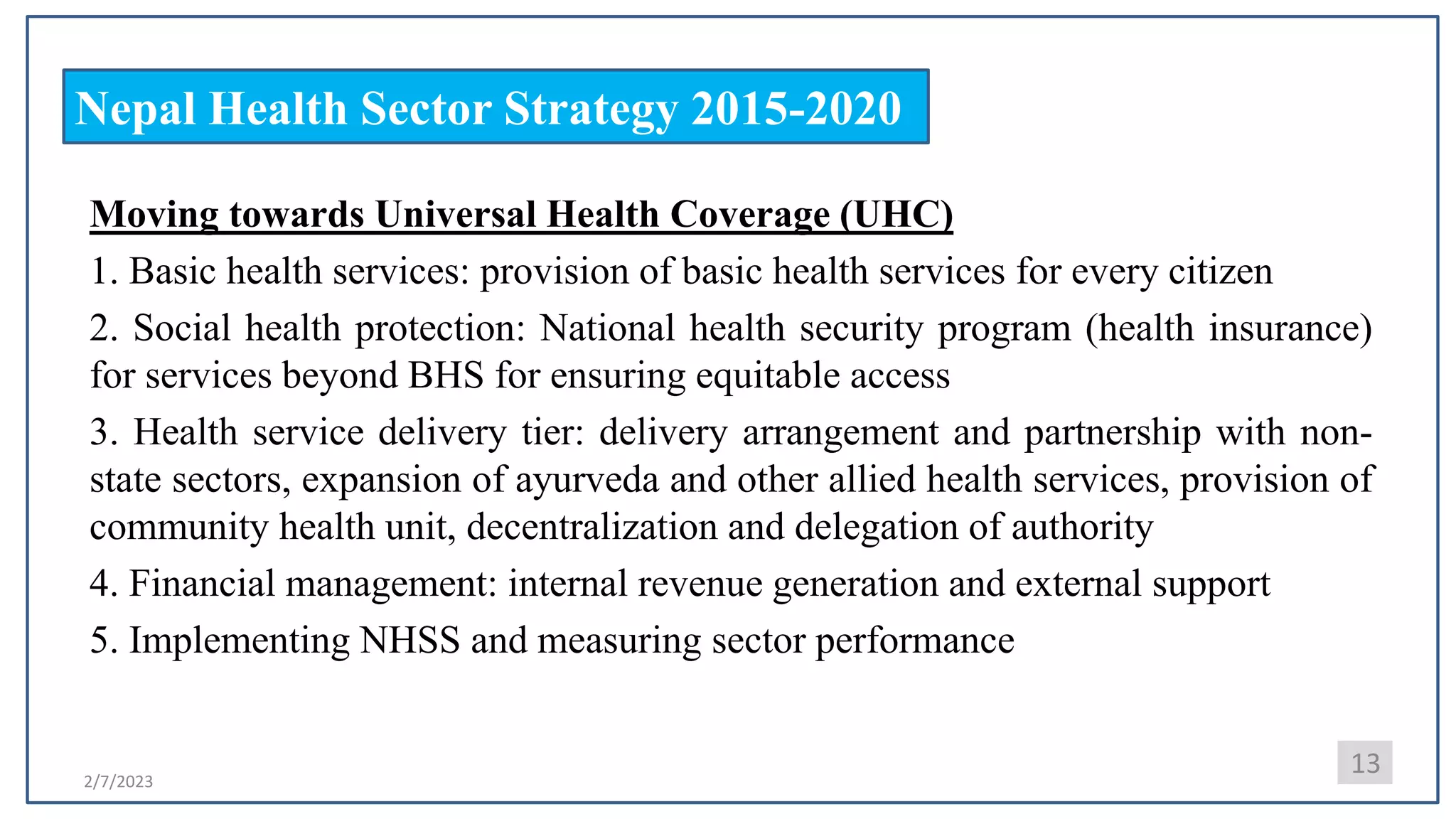 2/7/2023
Nepal Health Sector Strategy 2015-2020
Moving towards Universal Health Coverage (UHC)
1. Basic health services: provision of basic health services for every citizen
2. Social health protection: National health security program (health insurance)
for services beyond BHS for ensuring equitable access
3. Health service delivery tier: delivery arrangement and partnership with non-
state sectors, expansion of ayurveda and other allied health services, provision of
community health unit, decentralization and delegation of authority
4. Financial management: internal revenue generation and external support
5. Implementing NHSS and measuring sector performance
13
 