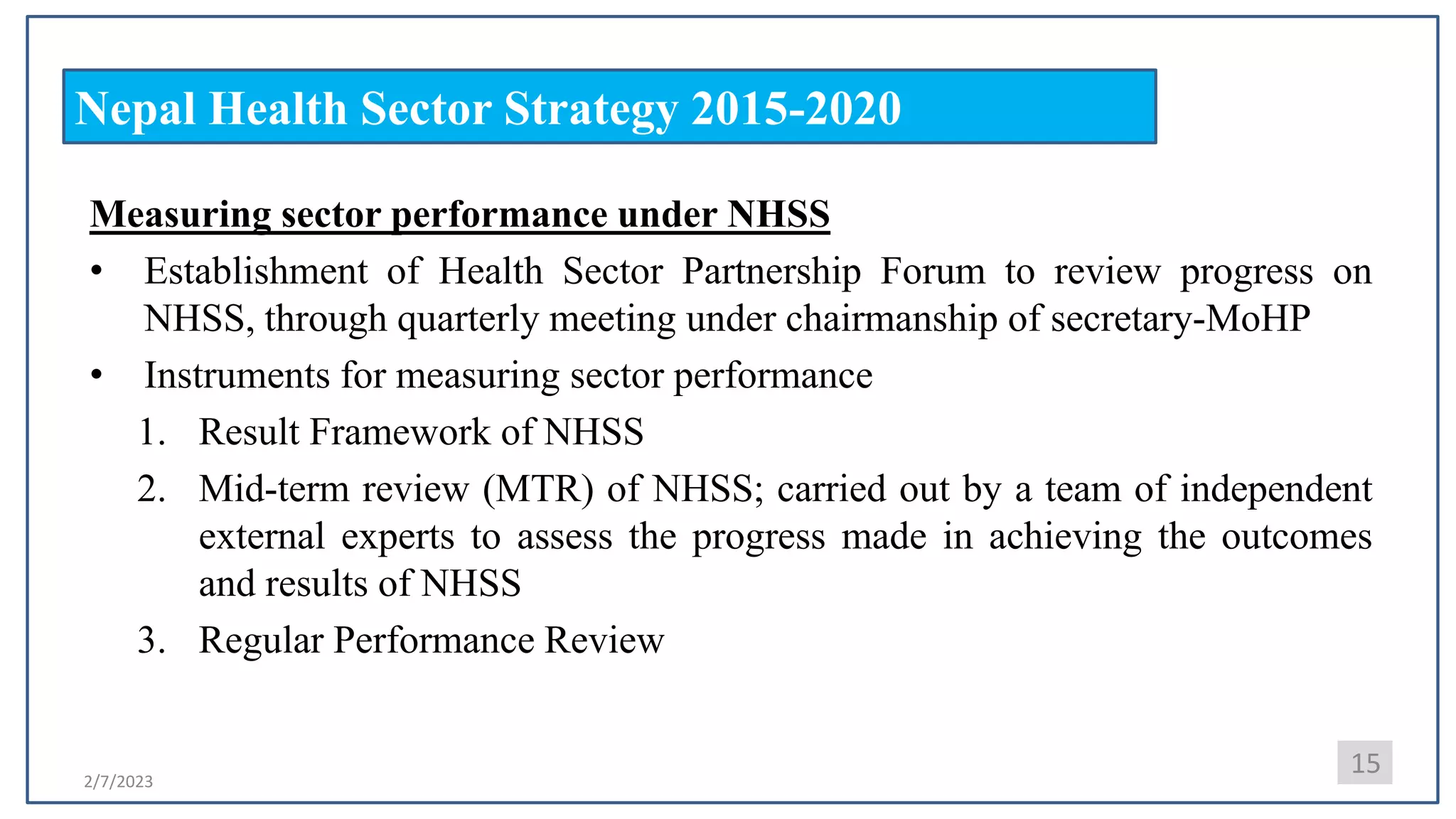 2/7/2023
Nepal Health Sector Strategy 2015-2020
Measuring sector performance under NHSS
• Establishment of Health Sector Partnership Forum to review progress on
NHSS, through quarterly meeting under chairmanship of secretary-MoHP
• Instruments for measuring sector performance
1. Result Framework of NHSS
2. Mid-term review (MTR) of NHSS; carried out by a team of independent
external experts to assess the progress made in achieving the outcomes
and results of NHSS
3. Regular Performance Review
15
 