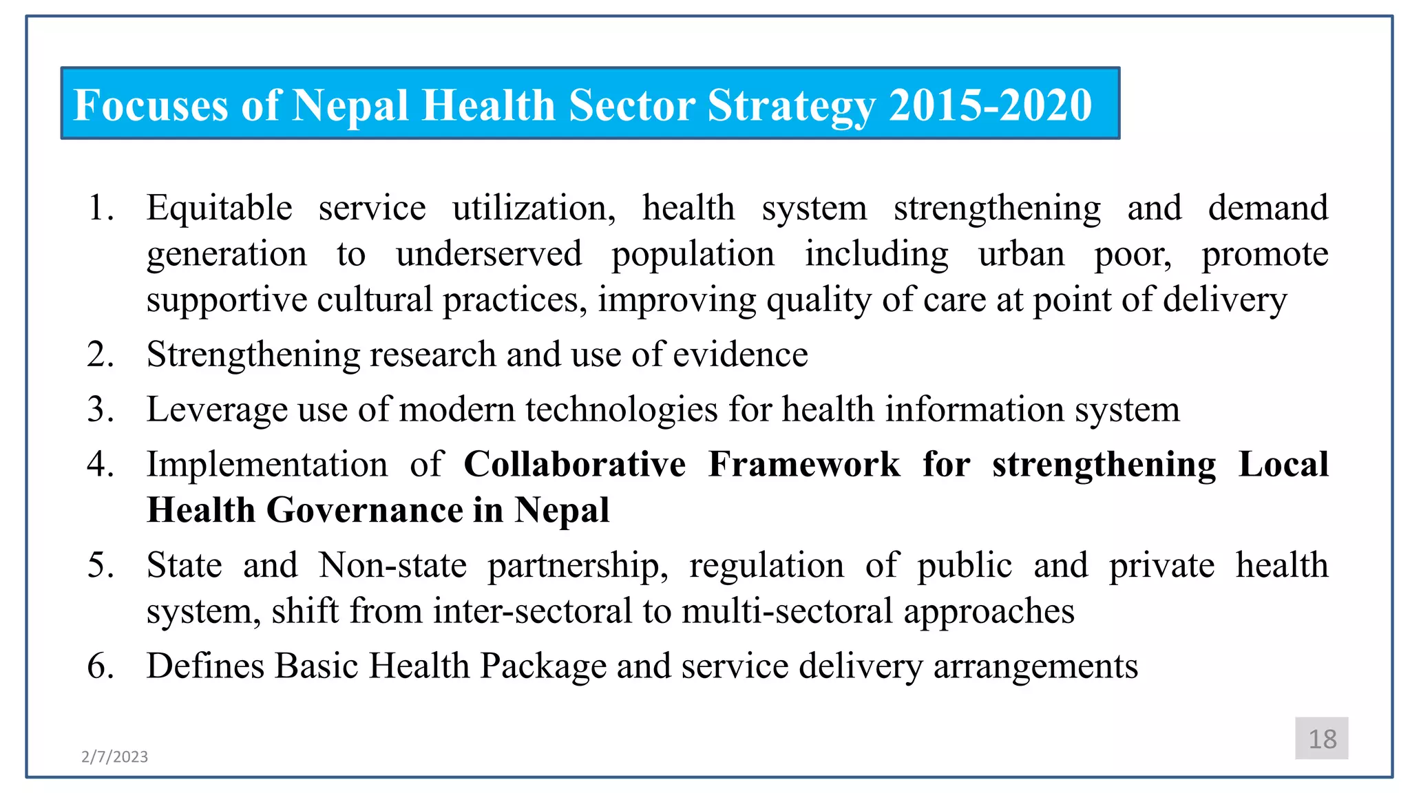 2/7/2023
Focuses of Nepal Health Sector Strategy 2015-2020
1. Equitable service utilization, health system strengthening and demand
generation to underserved population including urban poor, promote
supportive cultural practices, improving quality of care at point of delivery
2. Strengthening research and use of evidence
3. Leverage use of modern technologies for health information system
4. Implementation of Collaborative Framework for strengthening Local
Health Governance in Nepal
5. State and Non-state partnership, regulation of public and private health
system, shift from inter-sectoral to multi-sectoral approaches
6. Defines Basic Health Package and service delivery arrangements
18
 