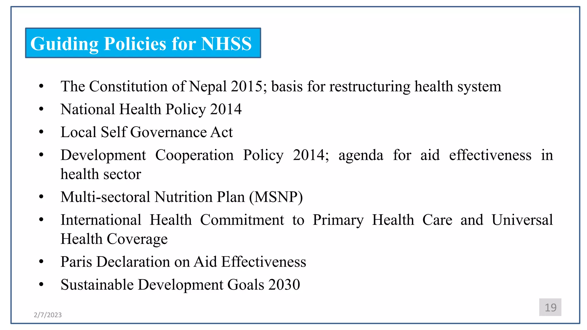 2/7/2023
Guiding Policies for NHSS
• The Constitution of Nepal 2015; basis for restructuring health system
• National Health Policy 2014
• Local Self Governance Act
• Development Cooperation Policy 2014; agenda for aid effectiveness in
health sector
• Multi-sectoral Nutrition Plan (MSNP)
• International Health Commitment to Primary Health Care and Universal
Health Coverage
• Paris Declaration on Aid Effectiveness
• Sustainable Development Goals 2030
19
 