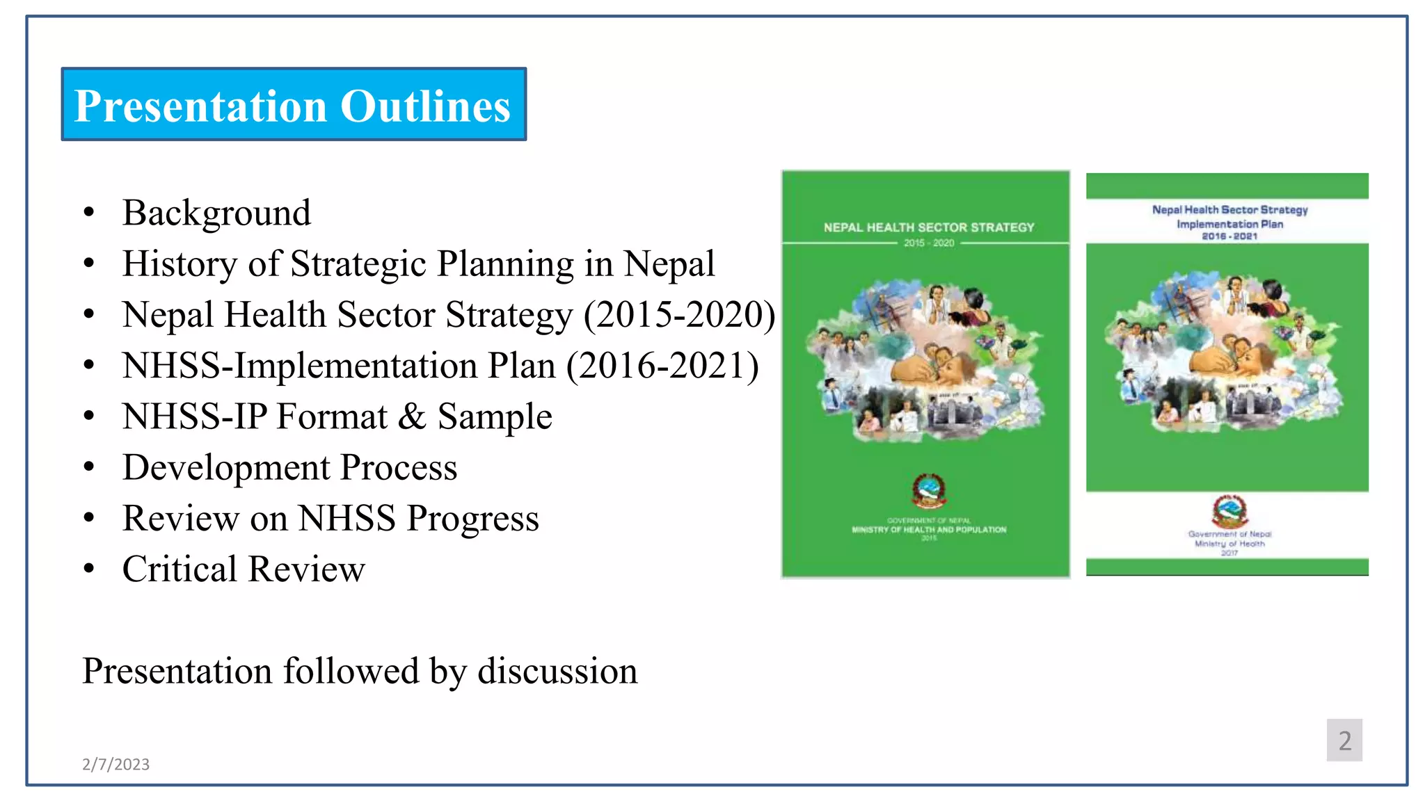 2/7/2023
2
Presentation Outlines
• Background
• History of Strategic Planning in Nepal
• Nepal Health Sector Strategy (2015-2020)
• NHSS-Implementation Plan (2016-2021)
• NHSS-IP Format & Sample
• Development Process
• Review on NHSS Progress
• Critical Review
Presentation followed by discussion
 