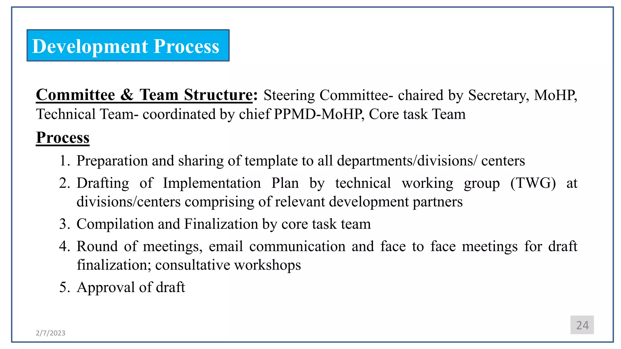 2/7/2023
Development Process
24
Committee & Team Structure: Steering Committee- chaired by Secretary, MoHP,
Technical Team- coordinated by chief PPMD-MoHP, Core task Team
Process
1. Preparation and sharing of template to all departments/divisions/ centers
2. Drafting of Implementation Plan by technical working group (TWG) at
divisions/centers comprising of relevant development partners
3. Compilation and Finalization by core task team
4. Round of meetings, email communication and face to face meetings for draft
finalization; consultative workshops
5. Approval of draft
 