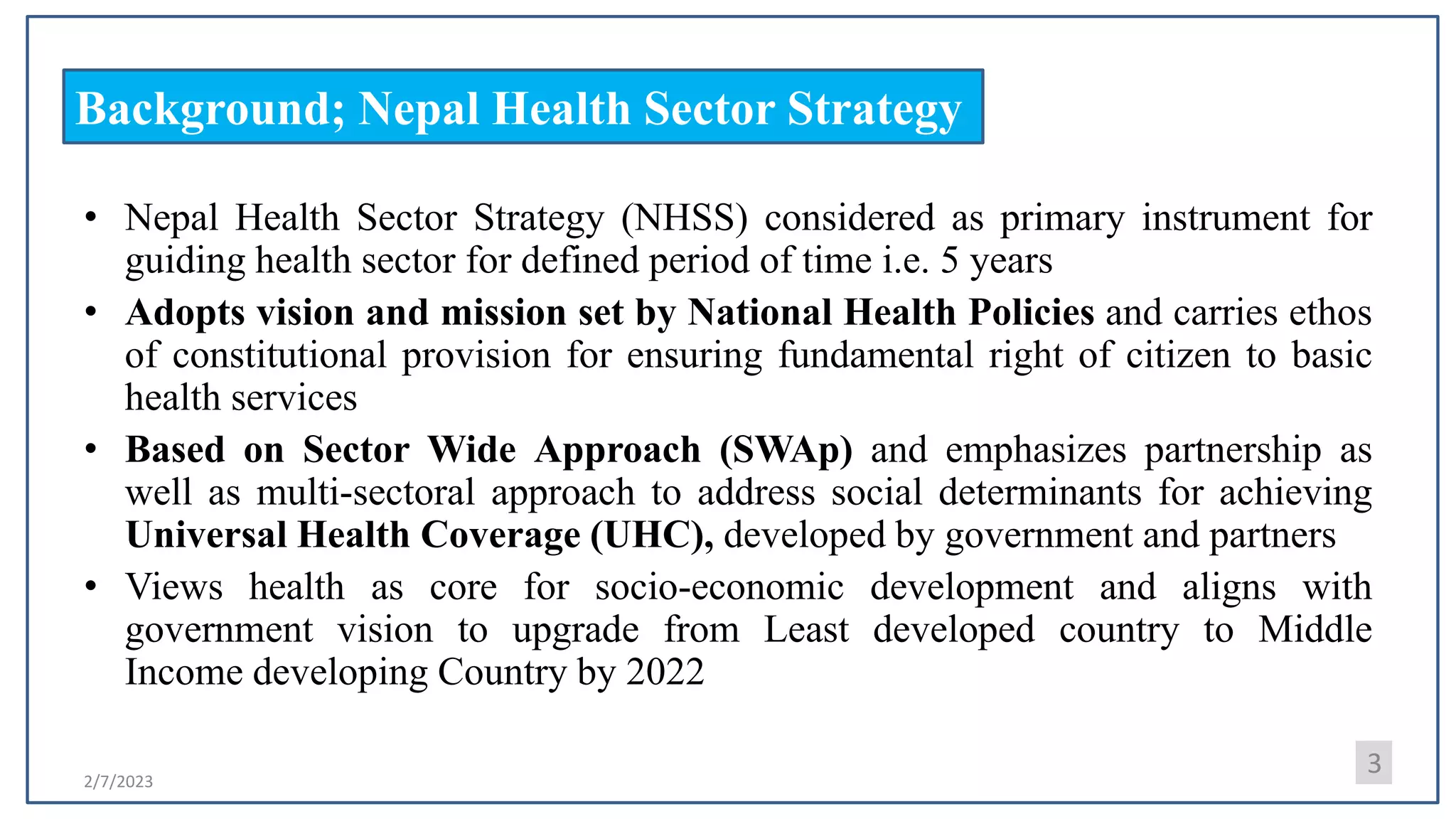 2/7/2023
Background; Nepal Health Sector Strategy
• Nepal Health Sector Strategy (NHSS) considered as primary instrument for
guiding health sector for defined period of time i.e. 5 years
• Adopts vision and mission set by National Health Policies and carries ethos
of constitutional provision for ensuring fundamental right of citizen to basic
health services
• Based on Sector Wide Approach (SWAp) and emphasizes partnership as
well as multi-sectoral approach to address social determinants for achieving
Universal Health Coverage (UHC), developed by government and partners
• Views health as core for socio-economic development and aligns with
government vision to upgrade from Least developed country to Middle
Income developing Country by 2022
3
 