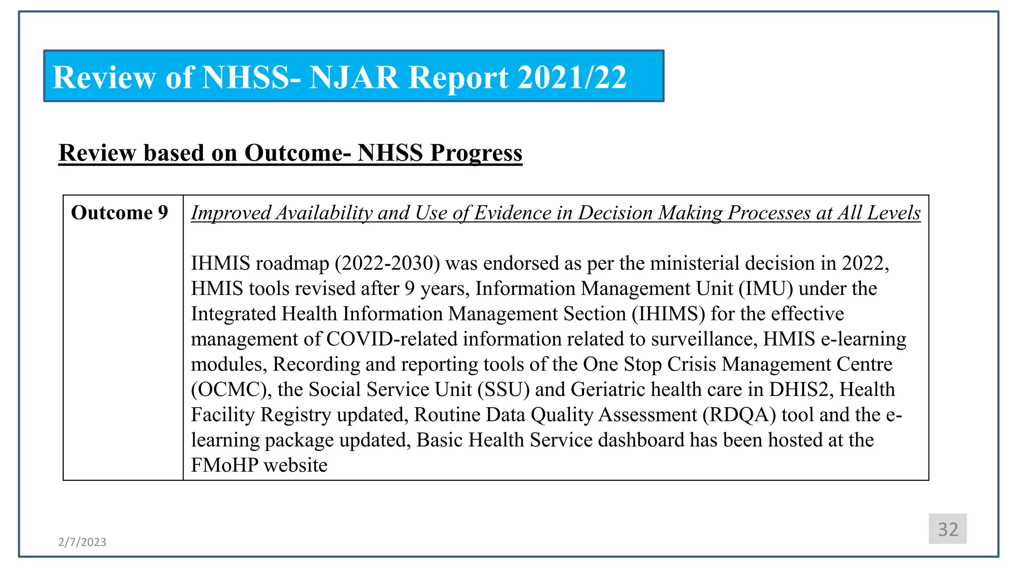 2/7/2023
Review of NHSS- NJAR Report 2021/22
32
Review based on Outcome- NHSS Progress
Outcome 9 Improved Availability and Use of Evidence in Decision Making Processes at All Levels
IHMIS roadmap (2022-2030) was endorsed as per the ministerial decision in 2022,
HMIS tools revised after 9 years, Information Management Unit (IMU) under the
Integrated Health Information Management Section (IHIMS) for the effective
management of COVID-related information related to surveillance, HMIS e-learning
modules, Recording and reporting tools of the One Stop Crisis Management Centre
(OCMC), the Social Service Unit (SSU) and Geriatric health care in DHIS2, Health
Facility Registry updated, Routine Data Quality Assessment (RDQA) tool and the e-
learning package updated, Basic Health Service dashboard has been hosted at the
FMoHP website
 