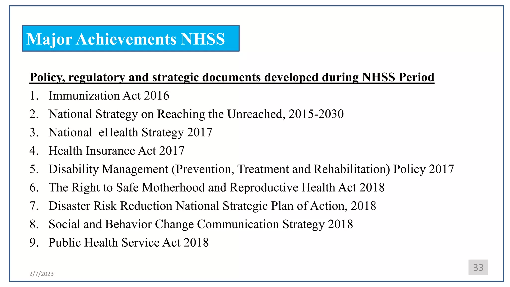 2/7/2023
Major Achievements NHSS
33
Policy, regulatory and strategic documents developed during NHSS Period
1. Immunization Act 2016
2. National Strategy on Reaching the Unreached, 2015-2030
3. National eHealth Strategy 2017
4. Health Insurance Act 2017
5. Disability Management (Prevention, Treatment and Rehabilitation) Policy 2017
6. The Right to Safe Motherhood and Reproductive Health Act 2018
7. Disaster Risk Reduction National Strategic Plan of Action, 2018
8. Social and Behavior Change Communication Strategy 2018
9. Public Health Service Act 2018
 