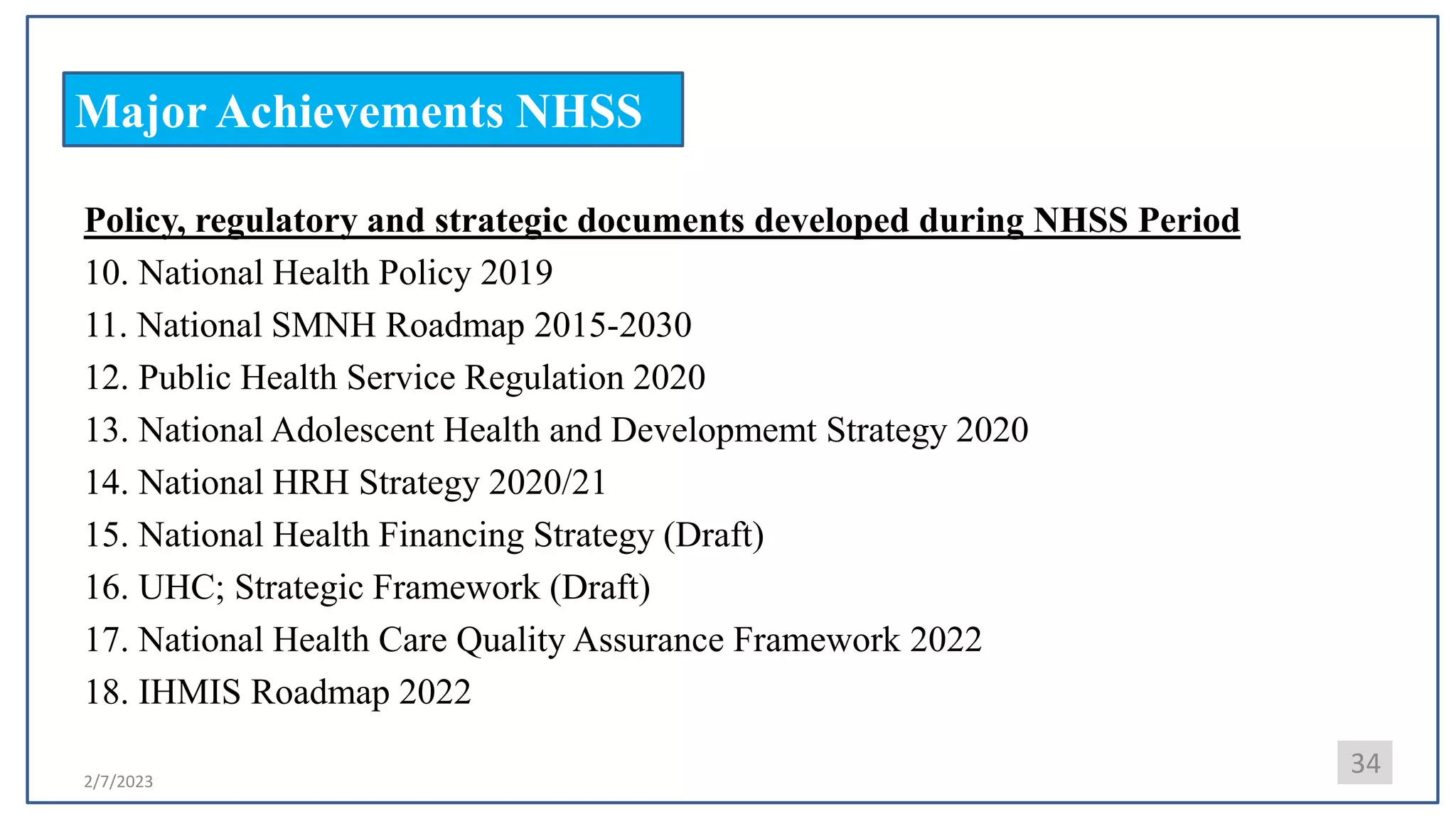 2/7/2023
Major Achievements NHSS
34
Policy, regulatory and strategic documents developed during NHSS Period
10. National Health Policy 2019
11. National SMNH Roadmap 2015-2030
12. Public Health Service Regulation 2020
13. National Adolescent Health and Developmemt Strategy 2020
14. National HRH Strategy 2020/21
15. National Health Financing Strategy (Draft)
16. UHC; Strategic Framework (Draft)
17. National Health Care Quality Assurance Framework 2022
18. IHMIS Roadmap 2022
 