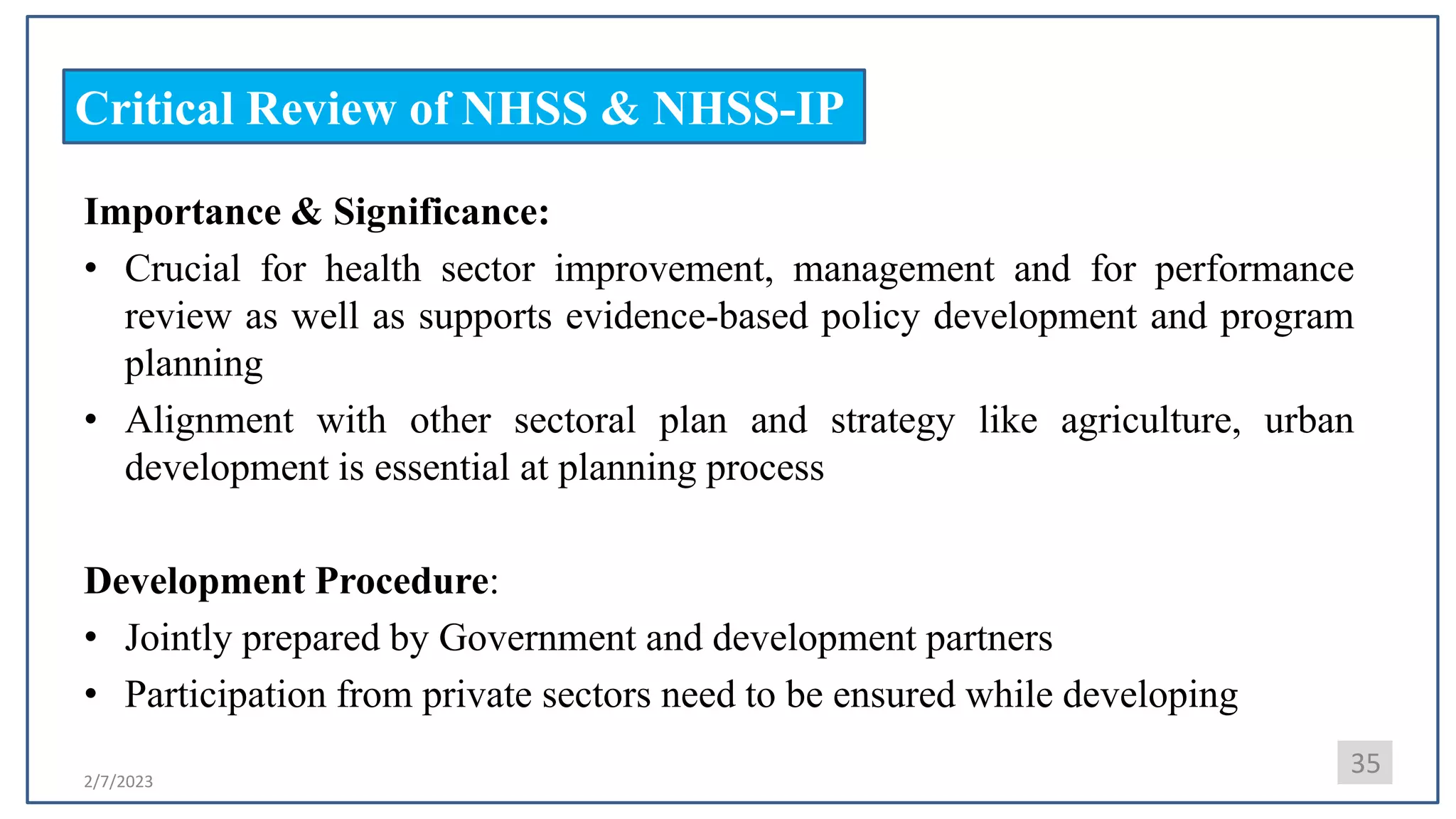 2/7/2023
Critical Review of NHSS & NHSS-IP
Importance & Significance:
• Crucial for health sector improvement, management and for performance
review as well as supports evidence-based policy development and program
planning
• Alignment with other sectoral plan and strategy like agriculture, urban
development is essential at planning process
Development Procedure:
• Jointly prepared by Government and development partners
• Participation from private sectors need to be ensured while developing
35
 