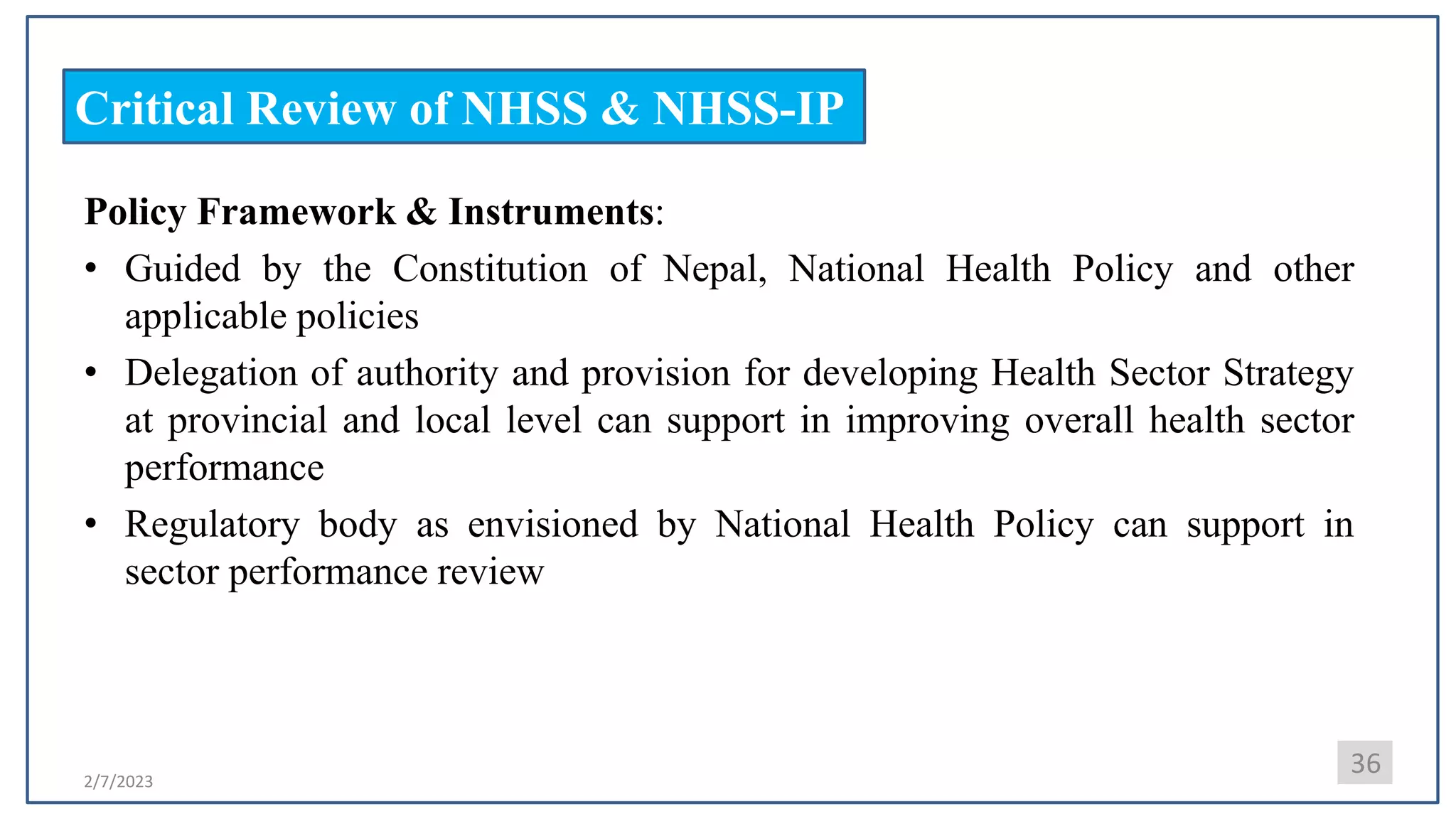 2/7/2023
Critical Review of NHSS & NHSS-IP
Policy Framework & Instruments:
• Guided by the Constitution of Nepal, National Health Policy and other
applicable policies
• Delegation of authority and provision for developing Health Sector Strategy
at provincial and local level can support in improving overall health sector
performance
• Regulatory body as envisioned by National Health Policy can support in
sector performance review
36
 