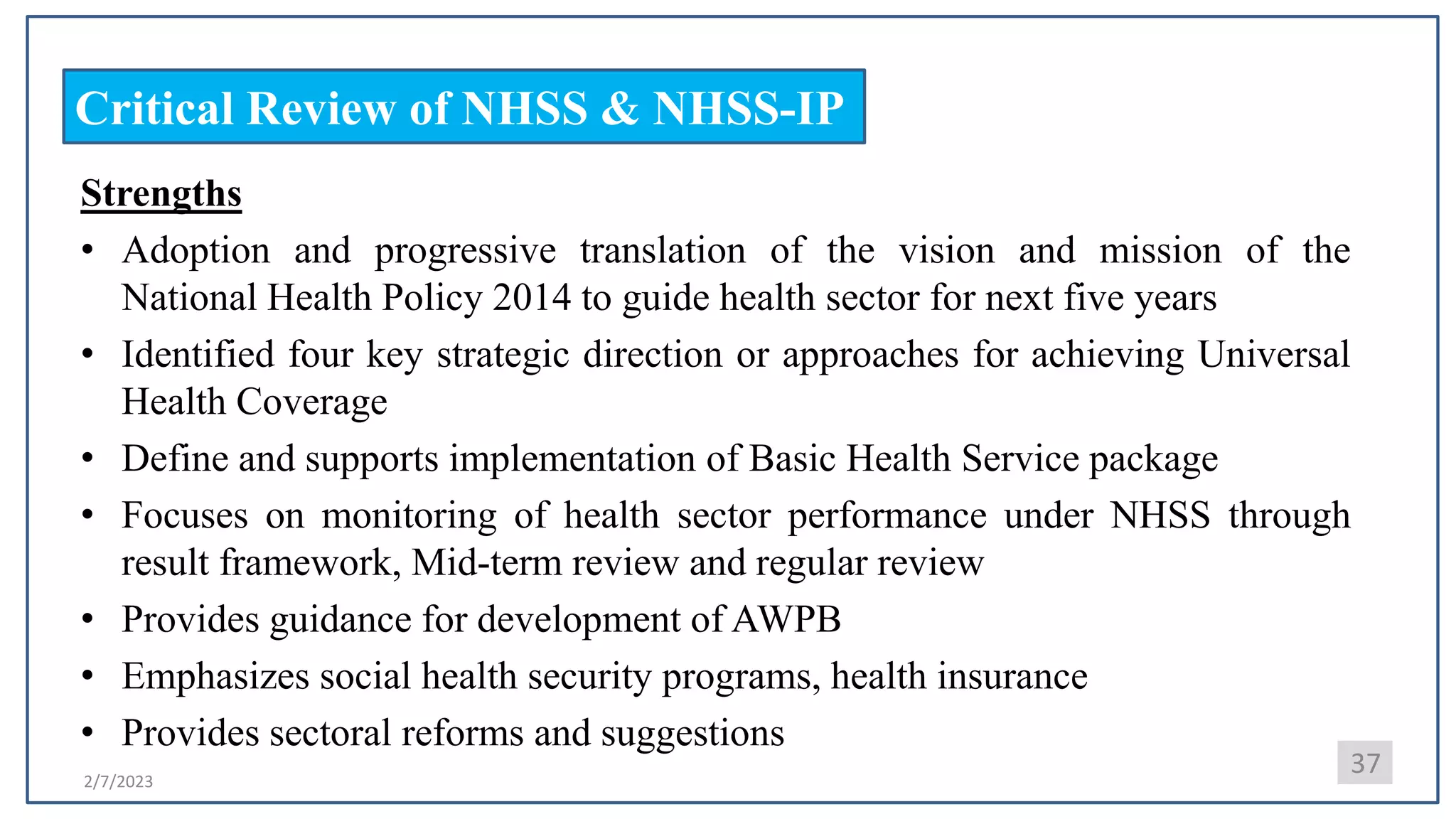 2/7/2023
Critical Review of NHSS & NHSS-IP
Strengths
• Adoption and progressive translation of the vision and mission of the
National Health Policy 2014 to guide health sector for next five years
• Identified four key strategic direction or approaches for achieving Universal
Health Coverage
• Define and supports implementation of Basic Health Service package
• Focuses on monitoring of health sector performance under NHSS through
result framework, Mid-term review and regular review
• Provides guidance for development of AWPB
• Emphasizes social health security programs, health insurance
• Provides sectoral reforms and suggestions
37
 