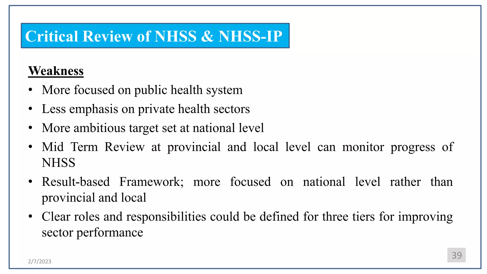 2/7/2023
Critical Review of NHSS & NHSS-IP
Weakness
• More focused on public health system
• Less emphasis on private health sectors
• More ambitious target set at national level
• Mid Term Review at provincial and local level can monitor progress of
NHSS
• Result-based Framework; more focused on national level rather than
provincial and local
• Clear roles and responsibilities could be defined for three tiers for improving
sector performance
39
 