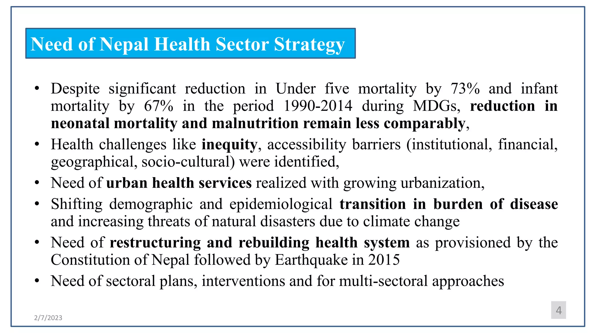 2/7/2023
Need of Nepal Health Sector Strategy
• Despite significant reduction in Under five mortality by 73% and infant
mortality by 67% in the period 1990-2014 during MDGs, reduction in
neonatal mortality and malnutrition remain less comparably,
• Health challenges like inequity, accessibility barriers (institutional, financial,
geographical, socio-cultural) were identified,
• Need of urban health services realized with growing urbanization,
• Shifting demographic and epidemiological transition in burden of disease
and increasing threats of natural disasters due to climate change
• Need of restructuring and rebuilding health system as provisioned by the
Constitution of Nepal followed by Earthquake in 2015
• Need of sectoral plans, interventions and for multi-sectoral approaches
4
 
