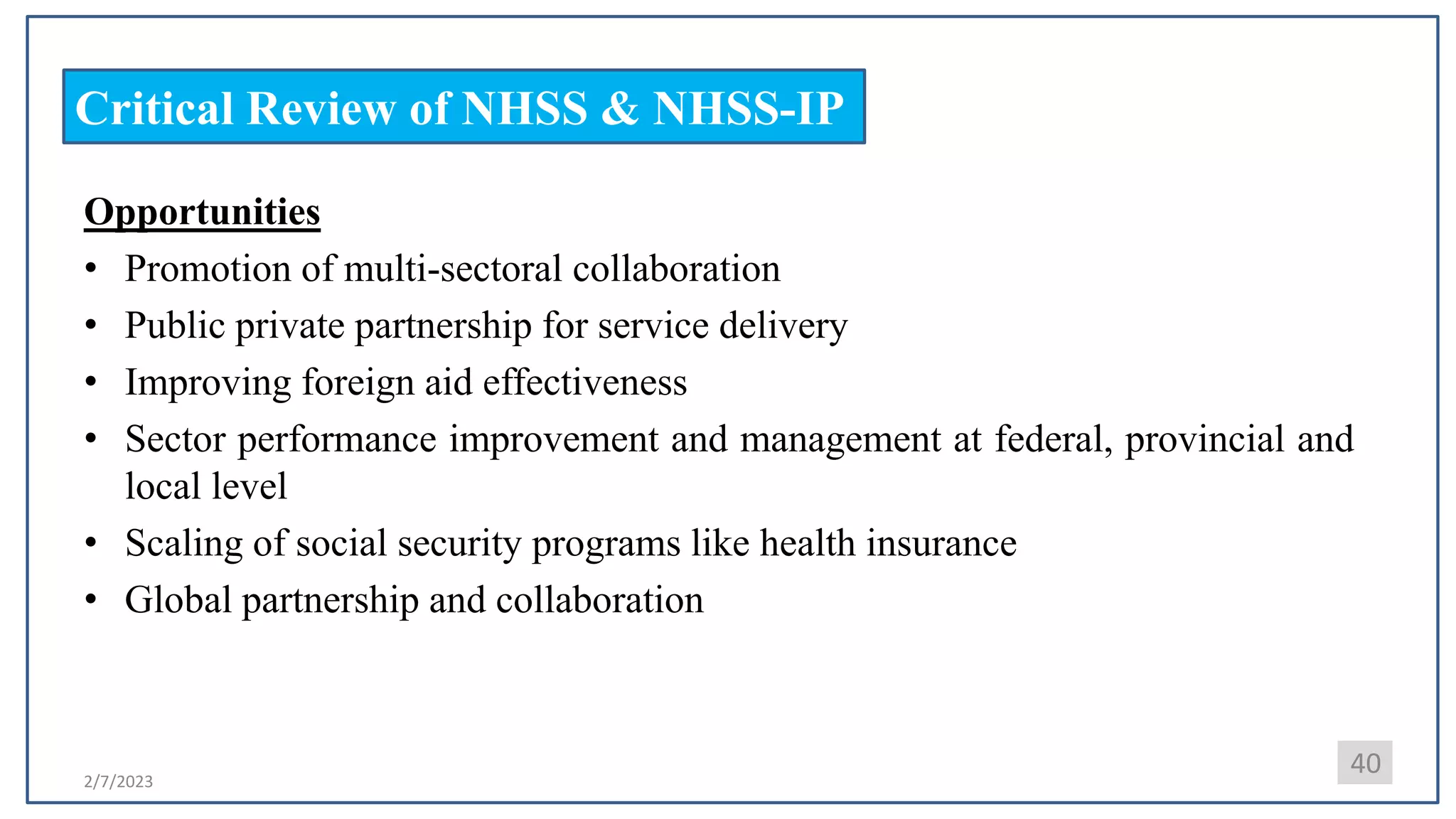 2/7/2023
Critical Review of NHSS & NHSS-IP
Opportunities
• Promotion of multi-sectoral collaboration
• Public private partnership for service delivery
• Improving foreign aid effectiveness
• Sector performance improvement and management at federal, provincial and
local level
• Scaling of social security programs like health insurance
• Global partnership and collaboration
40
 