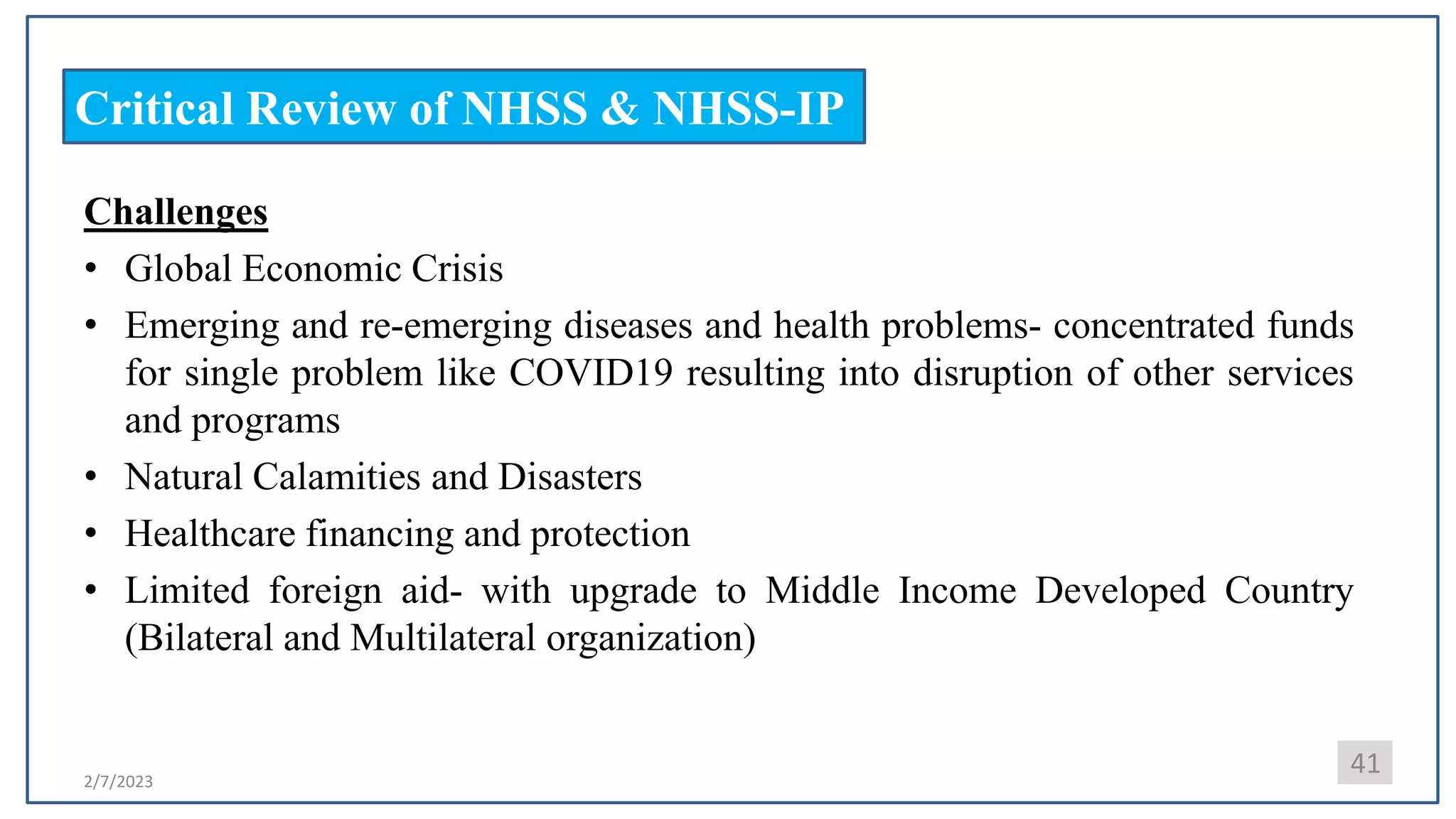 2/7/2023
Critical Review of NHSS & NHSS-IP
Challenges
• Global Economic Crisis
• Emerging and re-emerging diseases and health problems- concentrated funds
for single problem like COVID19 resulting into disruption of other services
and programs
• Natural Calamities and Disasters
• Healthcare financing and protection
• Limited foreign aid- with upgrade to Middle Income Developed Country
(Bilateral and Multilateral organization)
41
 