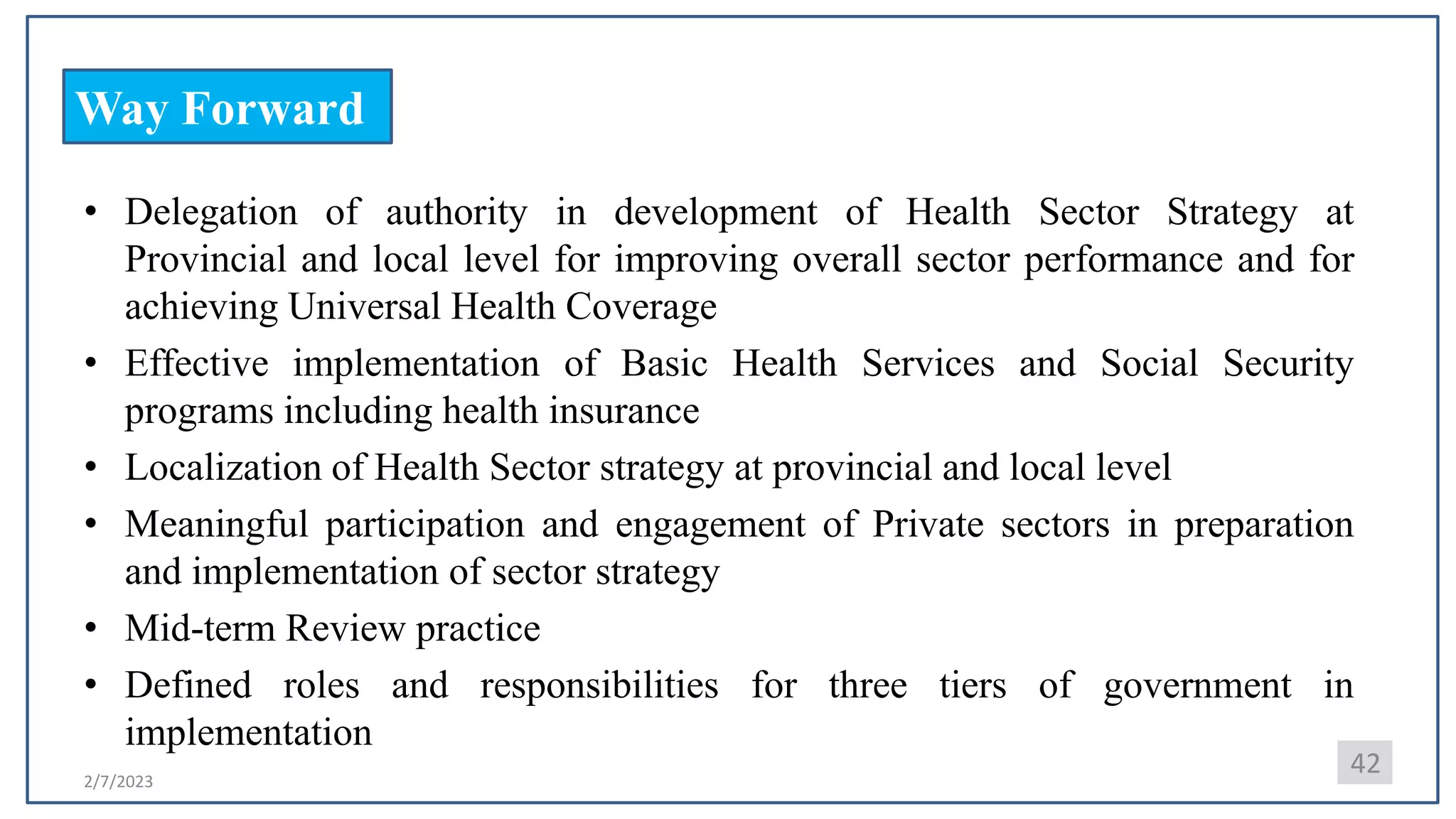 2/7/2023
Way Forward
• Delegation of authority in development of Health Sector Strategy at
Provincial and local level for improving overall sector performance and for
achieving Universal Health Coverage
• Effective implementation of Basic Health Services and Social Security
programs including health insurance
• Localization of Health Sector strategy at provincial and local level
• Meaningful participation and engagement of Private sectors in preparation
and implementation of sector strategy
• Mid-term Review practice
• Defined roles and responsibilities for three tiers of government in
implementation
42
 