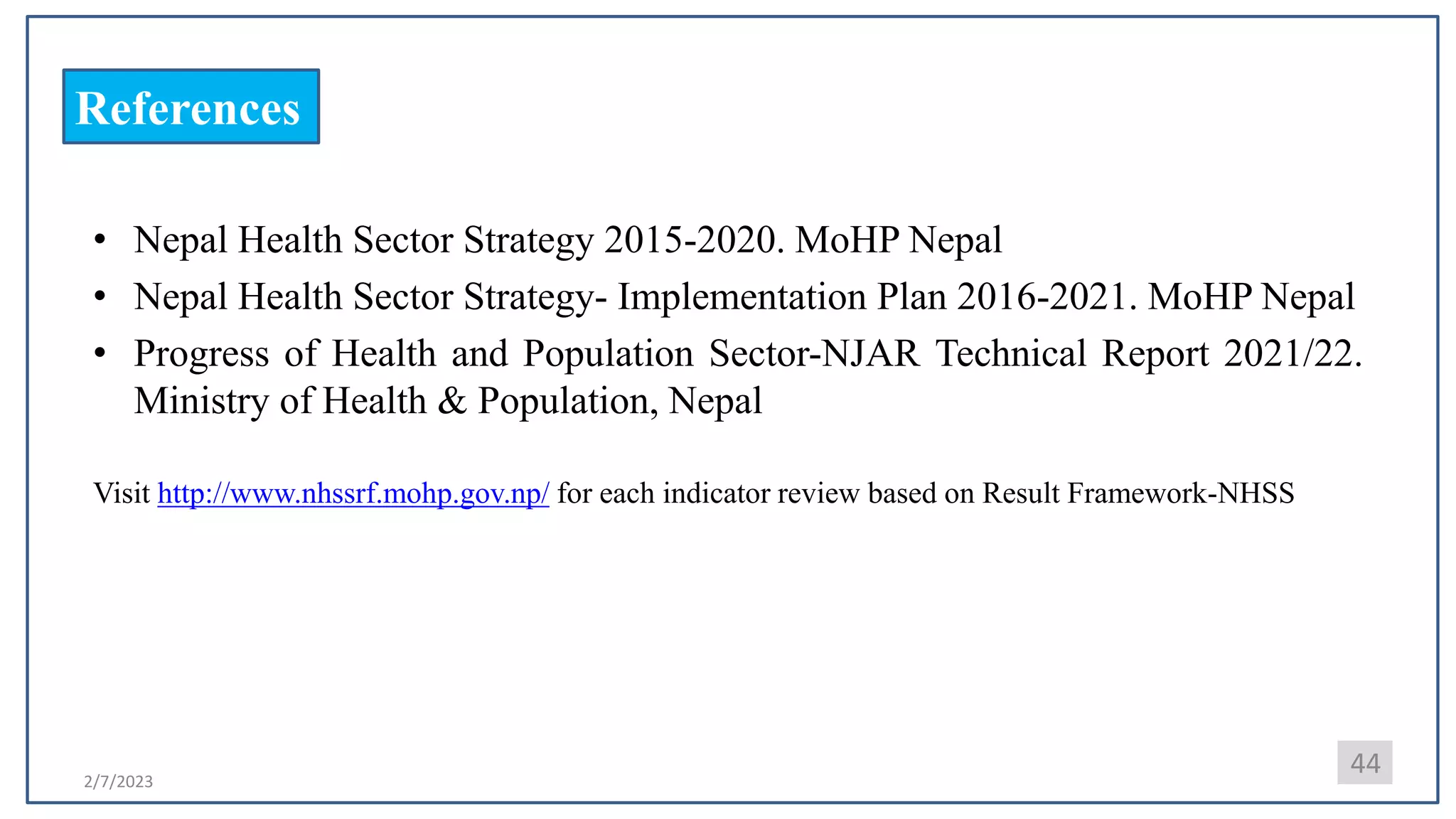 2/7/2023
References
• Nepal Health Sector Strategy 2015-2020. MoHP Nepal
• Nepal Health Sector Strategy- Implementation Plan 2016-2021. MoHP Nepal
• Progress of Health and Population Sector-NJAR Technical Report 2021/22.
Ministry of Health & Population, Nepal
Visit http://www.nhssrf.mohp.gov.np/ for each indicator review based on Result Framework-NHSS
44
 