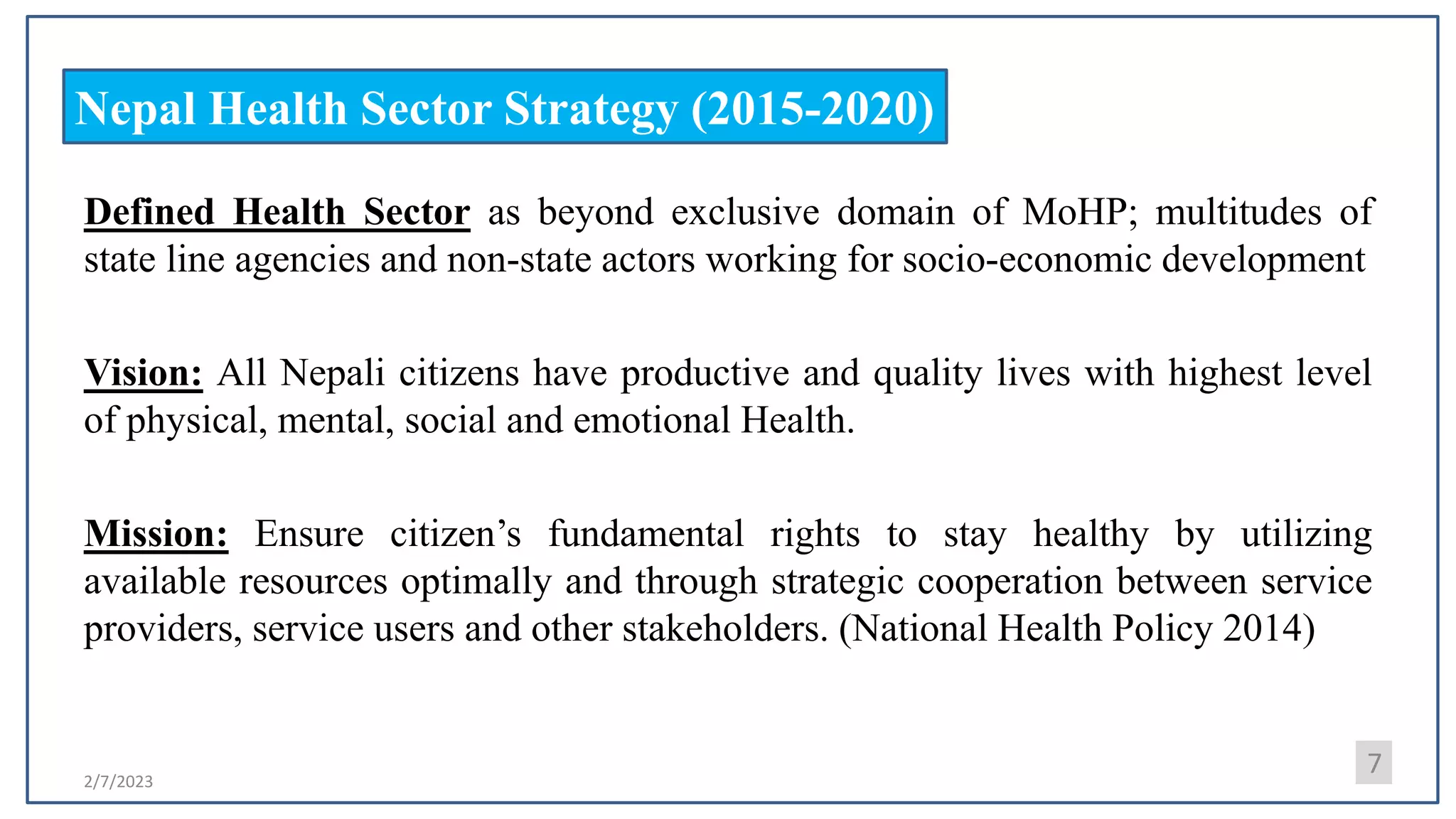 2/7/2023
Nepal Health Sector Strategy (2015-2020)
Defined Health Sector as beyond exclusive domain of MoHP; multitudes of
state line agencies and non-state actors working for socio-economic development
Vision: All Nepali citizens have productive and quality lives with highest level
of physical, mental, social and emotional Health.
Mission: Ensure citizen’s fundamental rights to stay healthy by utilizing
available resources optimally and through strategic cooperation between service
providers, service users and other stakeholders. (National Health Policy 2014)
7
 