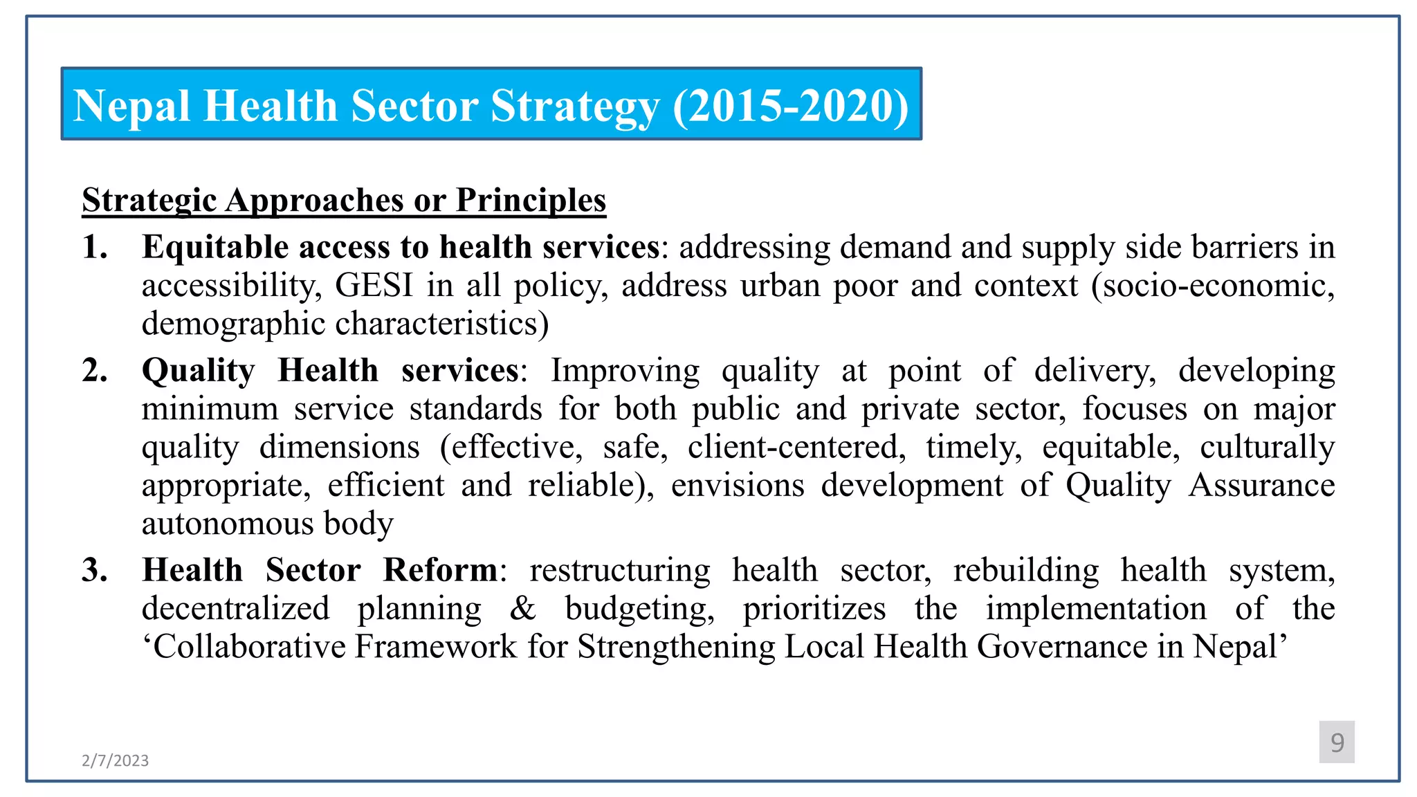 2/7/2023
Nepal Health Sector Strategy (2015-2020)
Strategic Approaches or Principles
1. Equitable access to health services: addressing demand and supply side barriers in
accessibility, GESI in all policy, address urban poor and context (socio-economic,
demographic characteristics)
2. Quality Health services: Improving quality at point of delivery, developing
minimum service standards for both public and private sector, focuses on major
quality dimensions (effective, safe, client-centered, timely, equitable, culturally
appropriate, efficient and reliable), envisions development of Quality Assurance
autonomous body
3. Health Sector Reform: restructuring health sector, rebuilding health system,
decentralized planning & budgeting, prioritizes the implementation of the
‘Collaborative Framework for Strengthening Local Health Governance in Nepal’
9
 
