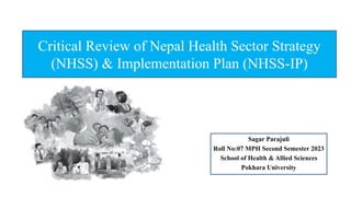Critical Review of Nepal Health Sector Strategy
(NHSS) & Implementation Plan (NHSS-IP)
Sagar Parajuli
Roll No:07 MPH Second Semester 2023
School of Health & Allied Sciences
Pokhara University
 