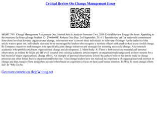 Critical Review On Change Management Essay
MGMT.7931 Change Management Assignment One, Journal Article Analysis Semester Two, 2016 Critical Review Engage the heart: Appealing to
the emotions facilitates change Student ID: 27001608E. Roberts Date Due: 2nd September, 2016 1. Introduction: A) For successful commitment
from those involved towards organisational change, information won 't convert these individuals to believers of change. As the authors of this
article want to point out, individuals also need to be encouraged by leaders who recognise a mixture of heart and mind are key to successful change.
B) Company executives and managers who specifically plan change initiatives and strategies for initiating successful change. Also research
academics who publish articles on organisational change and development. 2. Main Body: A) There is both secondary material and personal
observation, as evident by Seijts and O'Farrell research into existing academic articles/reports on organisational change used to show reasons for a
bad record of major organisational change efforts. An example of personal observations is how the authors believe that errors made in change
processes are often linked back to organisational behaviour. Also change leaders have not realised the importance of engaging heart and emotion in
change and that change efforts most often succeed when based on cognition (a focus on facts) and human emotion. B) Why do most change efforts
fail? In "Why Do So
Get more content on HelpWriting.net
 