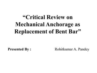 “Critical Review on
Mechanical Anchorage as
Replacement of Bent Bar”
Presented By : Rohitkumar A. Pandey
 