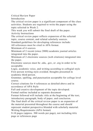 Critical Review Paper
Introduction
The critical review paper is a significant component of the class
activities. Students are required to write the paper using the
topic selected in Week 2.
This week you will submit the final draft of the paper.
Activity Instructions
The critical review paper reflects expansion of the selected
topic, course content, and related scholarly sources.
Standard guidelines for developing references include:
All references must be cited in APA format.
Minimum of 4 sources
Minimum of 2 recent (since 2000) academic journal articles
integrated into the paper.
Minimum of 2 electronic sources (web citations) integrated into
the paper.
Electronic sources must be .edu, .gov, or .org in order to be
acceptable
Logic, academic voice, and writing according to collegial style
First person writing style avoided; thoughts presented in
academic third person.
Grammar, spelling, and punctuation acceptable for college level
course.
Correct citations for 4 references as detailed above and in
accordance of APA Style
Full and creative development of the topic developed.
Formal outline included as separate document
Format followed will include: title at the beginning of the text,
introductory paragraph, body of paper, and conclusion.
The final draft of the critical review paper is an expansion of
the material presented throughout the course and should
represent student perspective blended with scholarly material.
Writing Requirements (APA format)
9-10 pages (approx. 300 words per page), not including title
page or references page
 