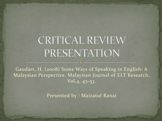Gaudart, H. (2008) Some Ways of Speaking in English: A Malaysian Perspective. Malaysian Journal of ELT Research, Vol.4, 43-53. Presented by : MaizatulRanai CRITICAL REVIEW PRESENTATION 