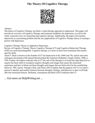The Theory Of Cognitive Therapy
Abstract
The theory of Cognitive Therapy was Beck s initial therapy approach to depression. This paper will
provide an overview of Cognitive Therapy and treatment modalities for depression, as well as the
writer s personal view on counseling and cognitive therapy. Additionally, the paper will examine
depression as a presenting problem and the use (application) of Cognitive Therapy theory to treating a
person with depression.
Cognitive Therapy Theory as Applied to Depression
Review of Cognitive Therapy Theory Cognitive Therapy (CT) and Cognitive Behavioral Therapy
(CBT) are used interchangeable. Cognitive therapy is a series of short term treatments that teaches
specific skills.
Aaron T. Beck is known as the founder of CT for depression in the 1960s and 70s, and he and some
colleagues developed a full manual that described the treatment (DeRubeis, Siegle, Hollon, 2008, p.
789). Further, the authors indicates that in CT the role of the therapist is to teach the individual how to
acquire the basic skills to recognize negative thoughts and images that causes the emotional
experience and how to block out those thoughts and images that are believed to be the contributing
factor (p. 789). Jarrett, Vittengl, Clark, and Thase (2011) implies that the purpose of CT is to teach a
person to identify and modify relations between thoughts, feelings, and behavior so that it will help
alleviate emotional distress. Hofmann, Asmundson and Beck (2013) indicates that CT
... Get more on HelpWriting.net ...
 