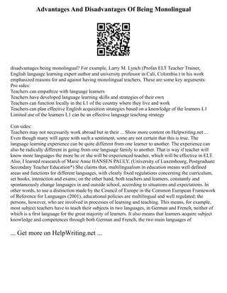 Advantages And Disadvantages Of Being Monolingual
disadvantages being monolingual? For example, Larry M. Lynch (Profan ELT Teacher Trainer,
English language learning expert author and university professor in Cali, Colombia.) in his work
emphasized reasons for and against having monolingual teachers. These are some key arguments:
Pro sides:
Teachers can empathize with language learners
Teachers have developed language learning skills and strategies of their own
Teachers can function locally in the L1 of the country where they live and work
Teachers can plan effective English acquisition strategies based on a knowledge of the learners L1
Limited use of the learners L1 can be an effective language teaching strategy
Con sides:
Teachers may not necessarily work abroad but in their ... Show more content on Helpwriting.net ...
Even though many will agree with such a sentiment, some are not certain that this is true. The
language learning experience can be quite different from one learner to another. The experience can
also be radically different in going from one language family to another. That is way if teacher will
know more languages the more he or she will be experienced teacher, which will be effective in ELT.
Also, I learned reasearch of Marie Anne HANSEN PAULY, (University of Luxembourg, Postgraduate
Secondary Teacher Education*) She claims that, multilingualism in education means well defined
areas and functions for different languages, with clearly fixed regulations concerning the curriculum,
set books, interaction and exams; on the other hand, both teachers and learners, constantly and
spontaneously change languages in and outside school, according to situations and expectations. In
other words, to use a distinction made by the Council of Europe in the Common European Framework
of Reference for Languages (2001), educational policies are multilingual and well regulated; the
persons, however, who are involved in processes of learning and teaching. This means, for example,
most subject teachers have to teach their subjects in two languages, in German and French, neither of
which is a first language for the great majority of learners. It also means that learners acquire subject
knowledge and competences through both German and French, the two main languages of
... Get more on HelpWriting.net ...
 