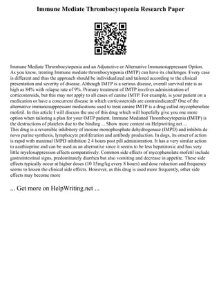 Immune Mediate Thrombocytopenia Research Paper
Immune Mediate Thrombocytopenia and an Adjunctive or Alternative Immunosuppressant Option.
As you know, treating Immune mediate thrombocytopenia (IMTP) can have its challenges. Every case
is different and thus the approach should be individualized and tailored according to the clinical
presentation and severity of disease. Although IMTP is a serious disease, overall survival rate is as
high as 84% with relapse rate of 9%. Primary treatment of IMTP involves administration of
corticosteroids, but this may not apply to all cases of canine IMTP. For example, is your patient on a
medication or have a concurrent disease in which corticosteroids are contraindicated? One of the
alternative immunosuppressant medications used to treat canine IMTP is a drug called mycophenolate
mofetil. In this article I will discuss the use of this drug which will hopefully give you one more
option when tailoring a plan for your IMTP patient. Immune Mediated Thrombocytopenia (IMTP) is
the destructions of platelets due to the binding ... Show more content on Helpwriting.net ...
This drug is a reversible inhibitory of inosine monophosphate dehydrogenase (IMPD) and inhibits de
novo purine synthesis, lymphocyte proliferation and antibody production. In dogs, its onset of action
is rapid with maximal IMPD inhibition 2 4 hours post pill administration. It has a very similar action
to azathioprine and can be used as an alternative since it seems to be less hepatotoxic and has very
little myelosuppression effects comparatively. Common side effects of mycophenolate mofetil include
gastrointestinal signs, predominately diarrhea but also vomiting and decrease in appetite. These side
effects typically occur at higher doses (10 15mg/kg every 8 hours) and dose reduction and frequency
seems to lessen the clinical side effects. However, as this drug is used more frequently, other side
effects may become more
... Get more on HelpWriting.net ...
 